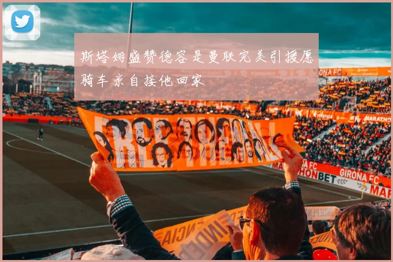 斯塔姆盛赞德容是曼联完美引援愿骑车亲自接他回家