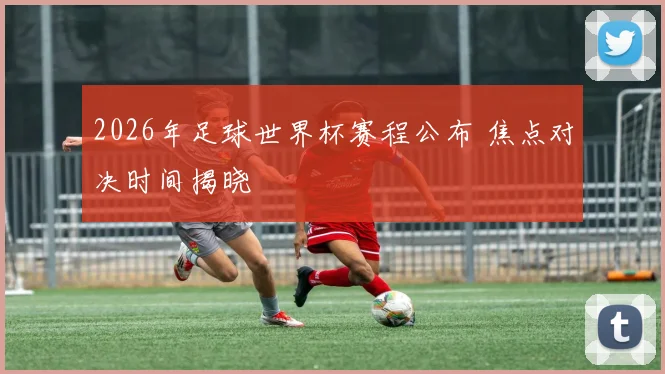 2026年足球世界杯赛程公布 焦点对决时间揭晓