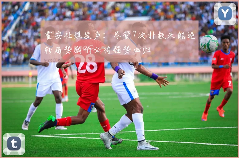 霍安社媒发声：尽管7次扑救未能逆转局势我们必将强势回归