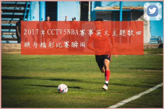 2017年CCTV5NBA赛事英文主题歌回顾与精彩比赛瞬间