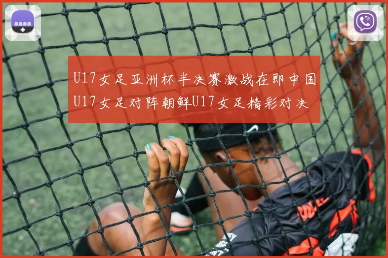 U17女足亚洲杯半决赛激战在即中国U17女足对阵朝鲜U17女足精彩对决即将开启