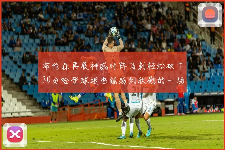布伦森再展神威对阵马刺轻松砍下30分哈登球迷也能感到欣慰的一场比赛