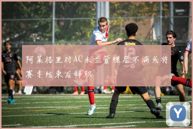 阿莱格里对AC米兰管理层不满或将赛季结束后辞职