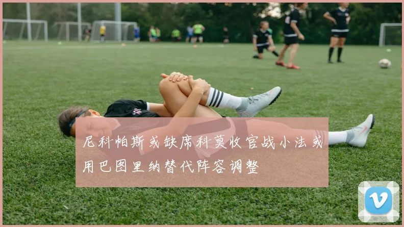 尼科帕斯或缺席科莫收官战小法或用巴图里纳替代阵容调整