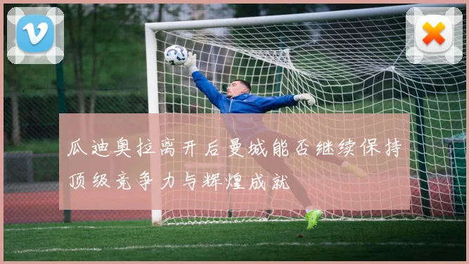 瓜迪奥拉离开后曼城能否继续保持顶级竞争力与辉煌成就